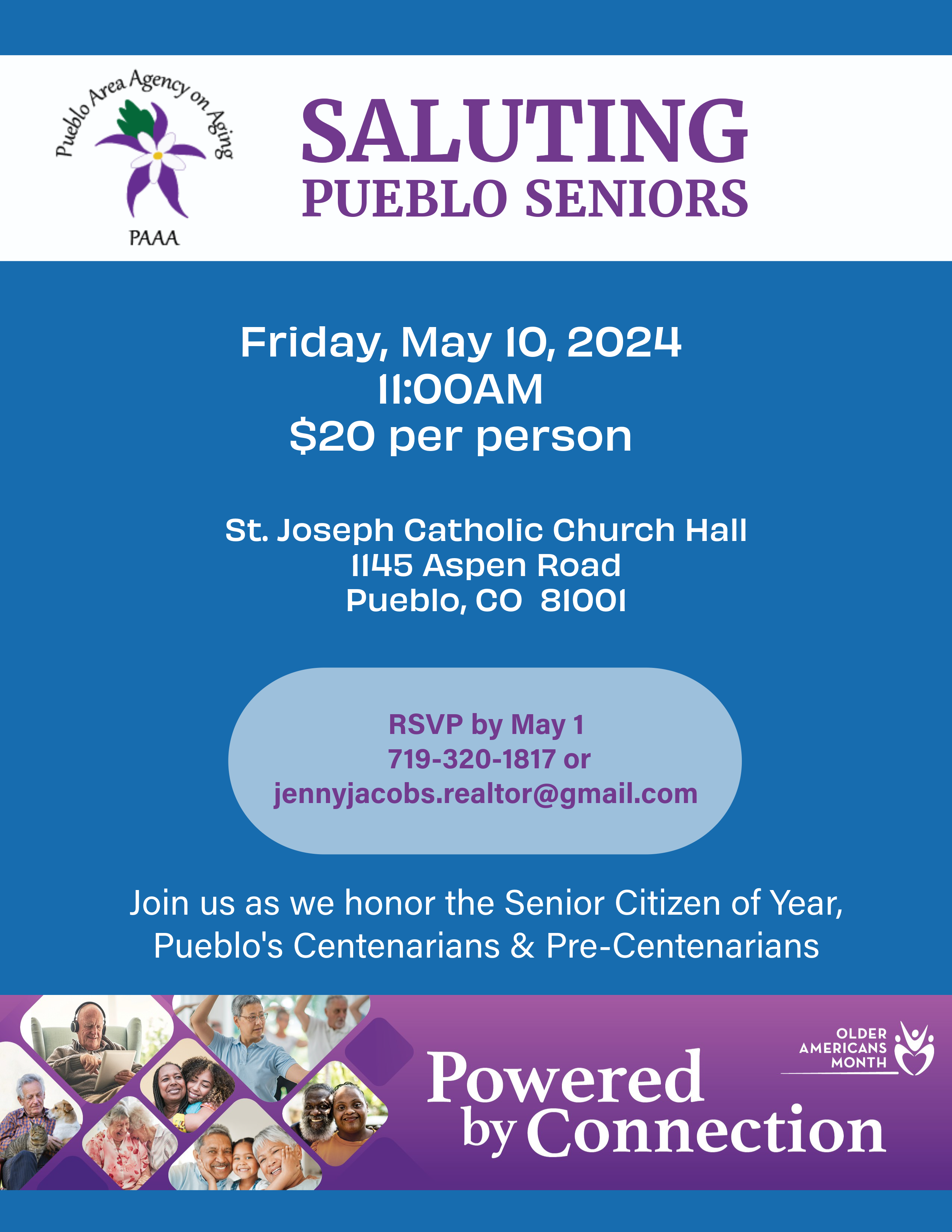 Saluting Pueblo Seniors. Friday, May 10, 2024 11am. $20 per person. St Joseph Catholic Church Hall, 1145 Aspen Road, Pueblo, CO 81001. RSVP by May 1: 719-320-1817 or jennyjacobs.realtor@gmail.com. Join us as we honor the senior citizen of the year, Pueblo's centenarians & pre-centenarians. Powered by connection. Older Americans Month.