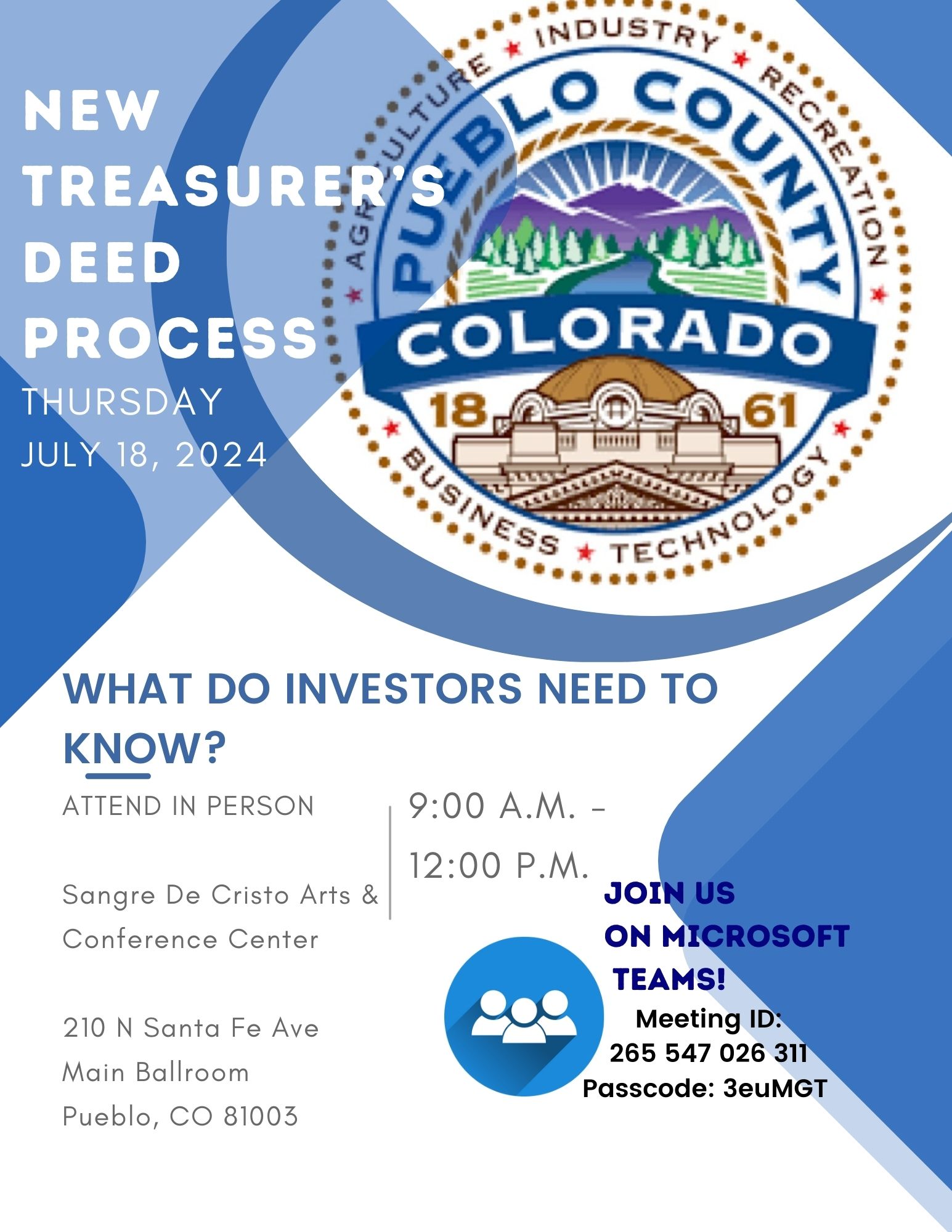 New Treasurer's Deed Process. Thursday July 18, 2024, 9am to 12pm. What do investors need to know? Attend in person: Sangre de Cristo Arts Center, 210 N Santa Fe Ave, Main Ballroom, Pueblo, CO 81003. Or join us on Microsoft Teams: Meeting ID 265 547 026 311 passcode 3euMGT
