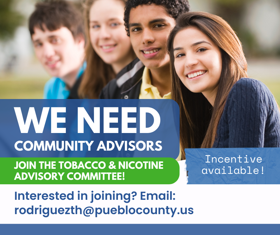 WE NEED COMMUNITY ADVISORS JOIN THE TOBACCO & NICOTINE ADVISORY COMMITTEE! Interested in joining? Email: rodriguezth@pueblocounty.us