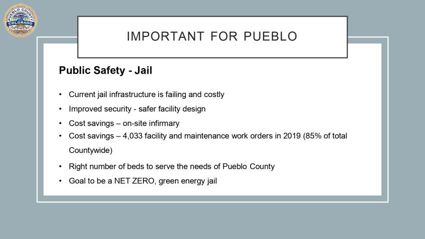 Important For Pueblo: Public Safety - Jail. Current jail infrastructure is failing and costly. Improved security - safer facility design. Cost savings - on site infirmary, 4,033 facility and maintenance workers in 2019 (85% of total countywide), right number of beds to serve the needs of Pueblo County. Goal to be a NET ZERO, green energy jail